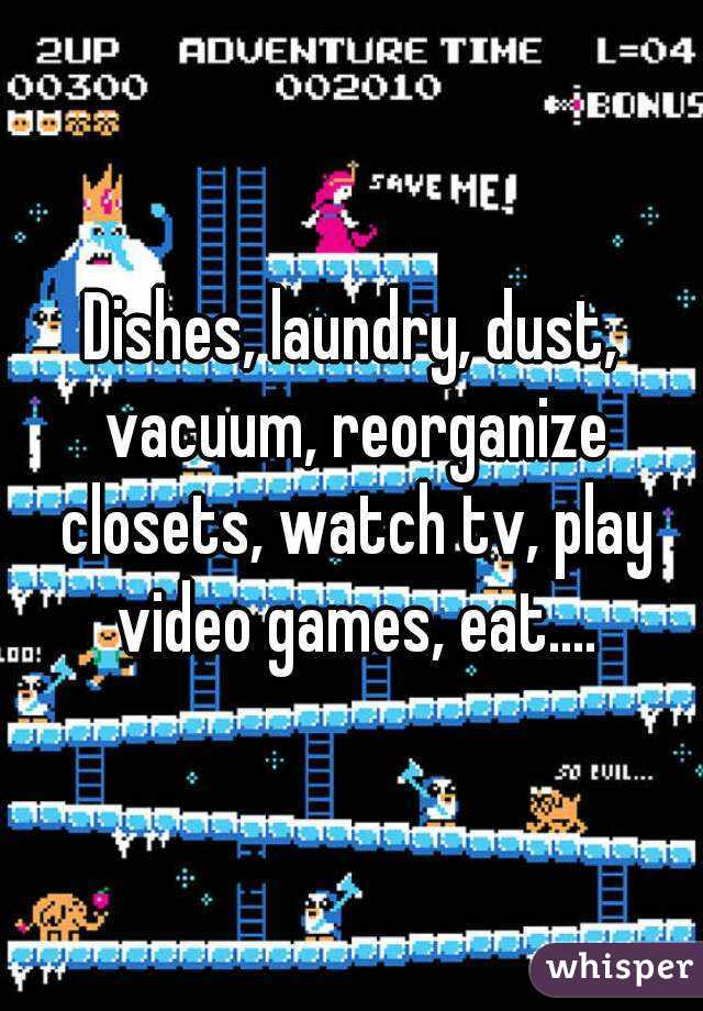 Dishes, laundry, dust, vacuum, reorganize closets, watch tv, play video games, eat....