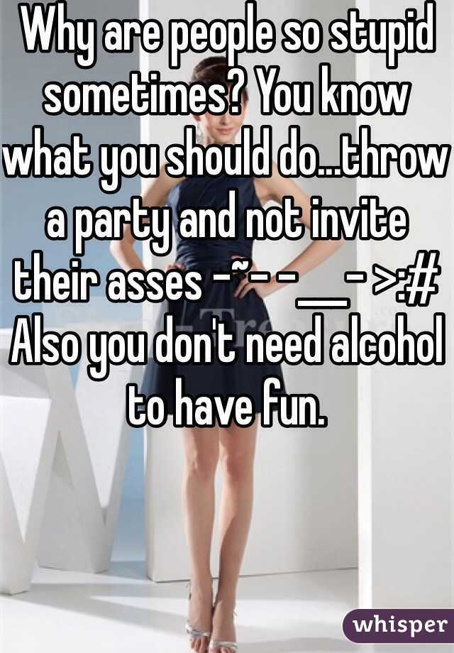 Why are people so stupid sometimes? You know what you should do...throw a party and not invite their asses -~- -___- >:#
Also you don't need alcohol to have fun.
