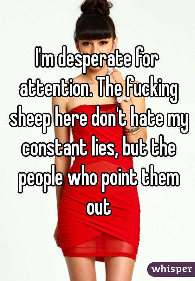 I'm desperate for attention. The fucking sheep here don't hate my constant lies, but the people who point them out