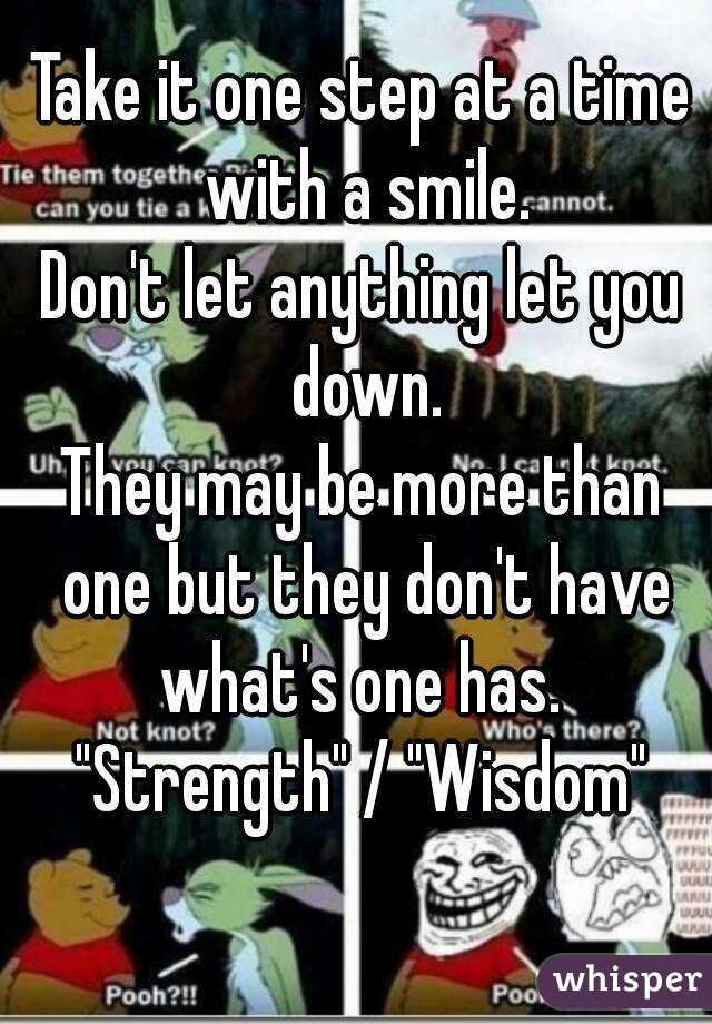 Take it one step at a time with a smile.
Don't let anything let you down.
They may be more than one but they don't have what's one has. 
"Strength" / "Wisdom"