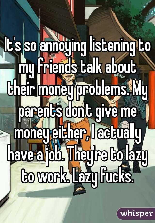 It's so annoying listening to my friends talk about their money problems. My parents don't give me money either, I actually have a job. They're to lazy to work. Lazy fucks. 