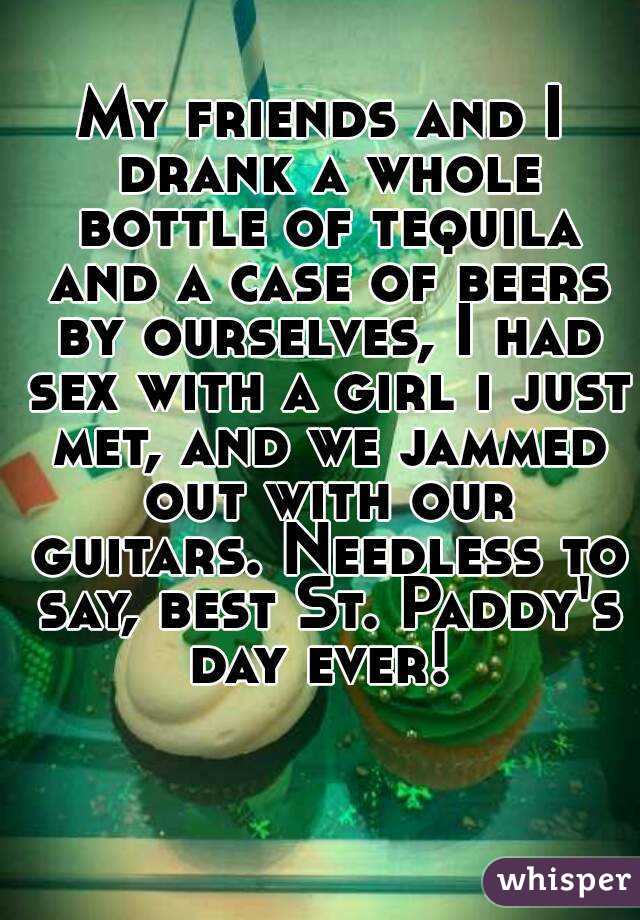 My friends and I drank a whole bottle of tequila and a case of beers by ourselves, I had sex with a girl i just met, and we jammed out with our guitars. Needless to say, best St. Paddy's day ever! 