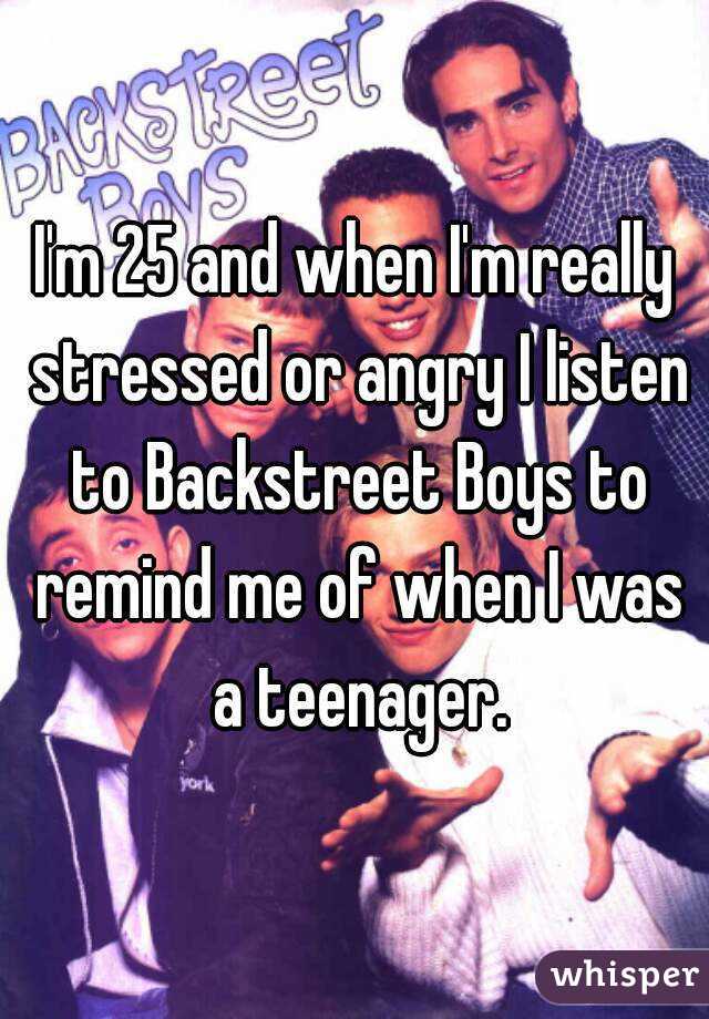 I'm 25 and when I'm really stressed or angry I listen to Backstreet Boys to remind me of when I was a teenager.