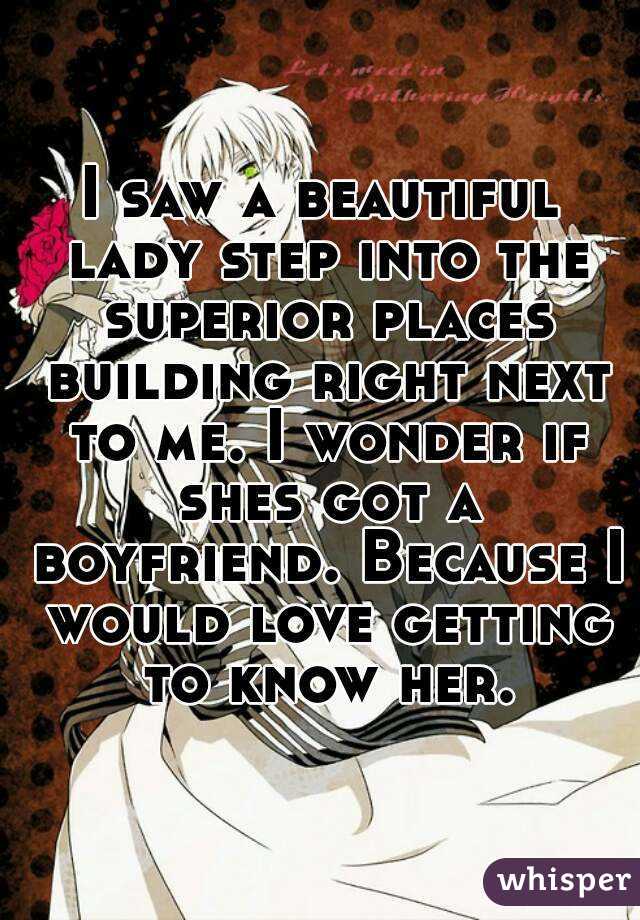 I saw a beautiful lady step into the superior places building right next to me. I wonder if shes got a boyfriend. Because I would love getting to know her.