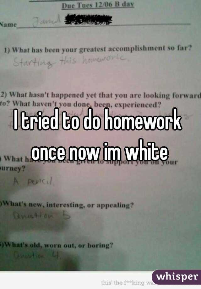 I tried to do homework  once now im white 