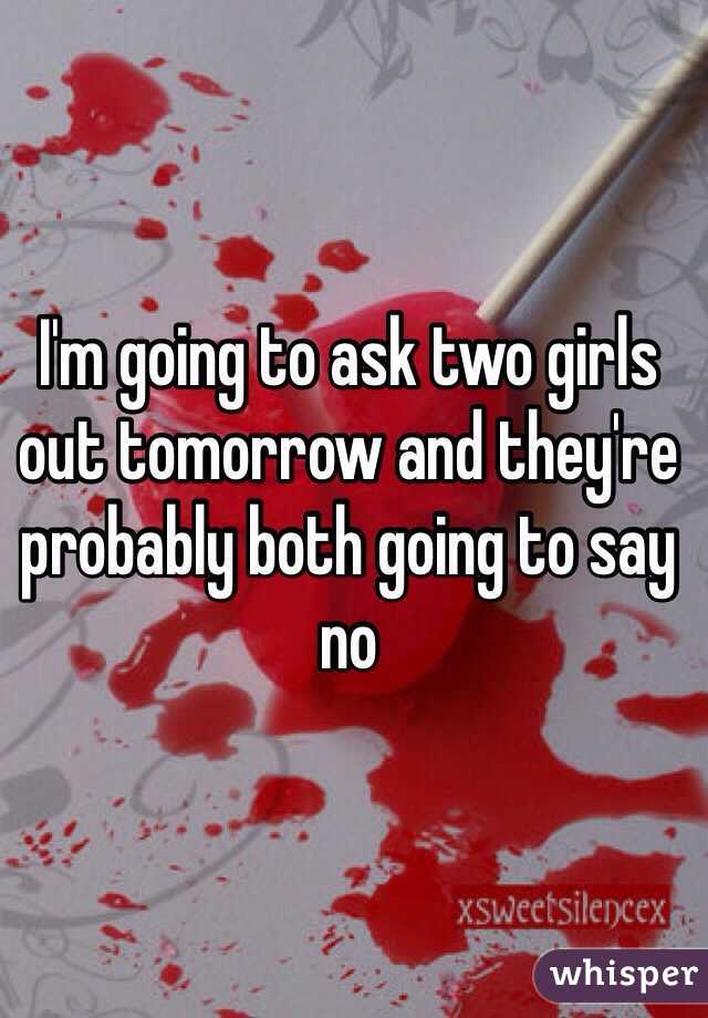 I'm going to ask two girls out tomorrow and they're probably both going to say no 