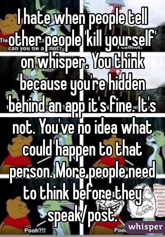 I hate when people tell other people 'kill yourself' on whisper. You think because you're hidden behind an app it's fine. It's not. You've no idea what could happen to that person. More people need to think before they speak/post. 
