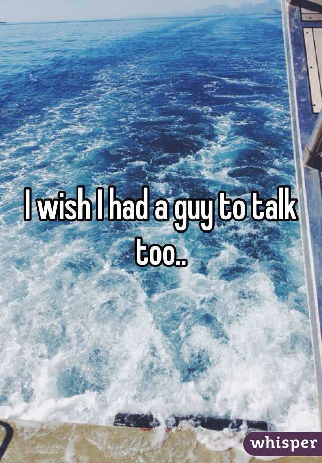 I wish I had a guy to talk too..