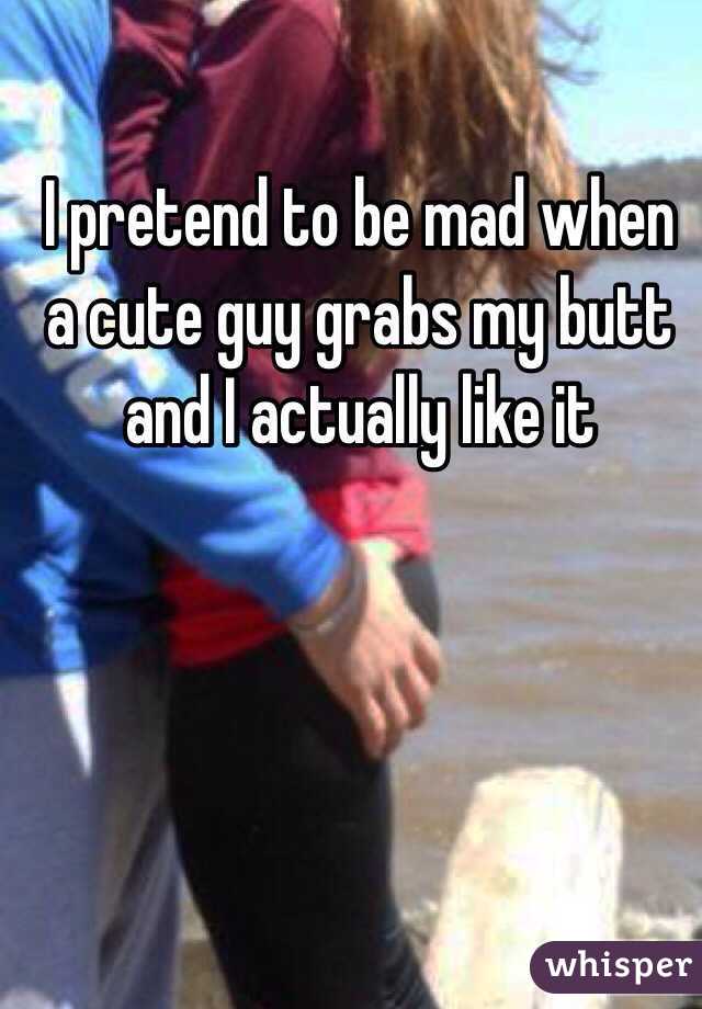 I pretend to be mad when a cute guy grabs my butt and I actually like it