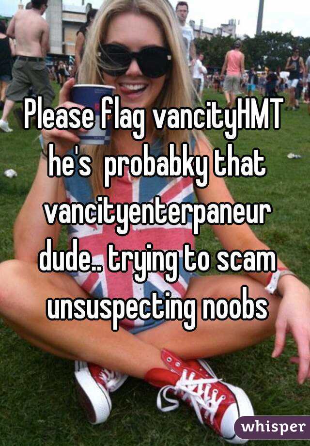 Please flag vancityHMT he's  probabky that vancityenterpaneur dude.. trying to scam unsuspecting noobs