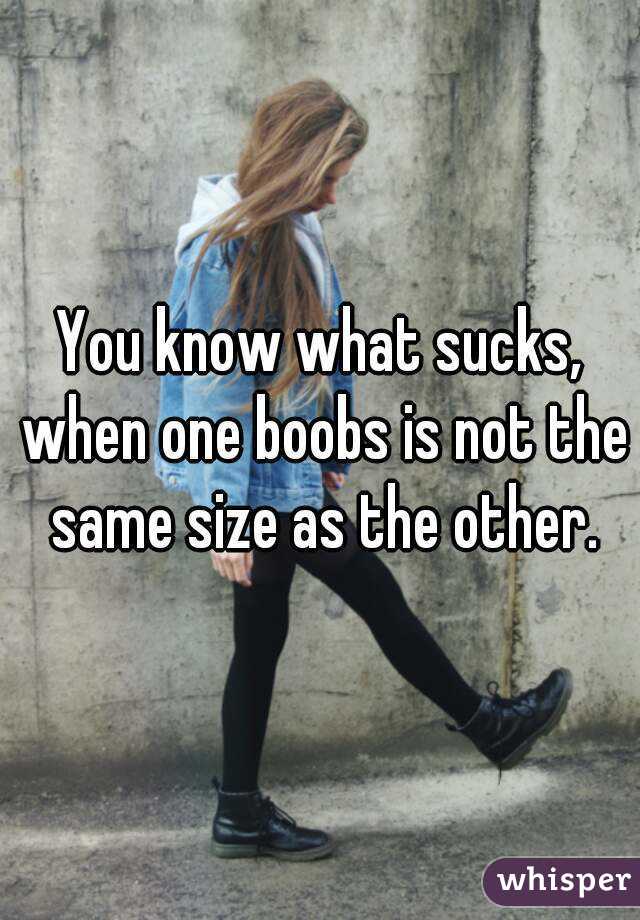 You know what sucks, when one boobs is not the same size as the other.
