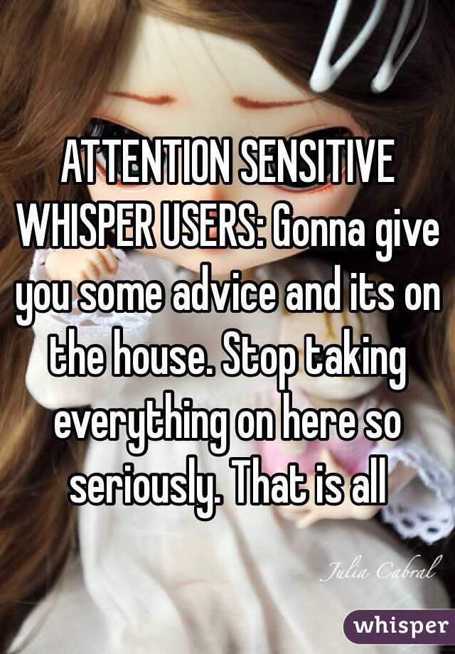 ATTENTION SENSITIVE WHISPER USERS: Gonna give you some advice and its on the house. Stop taking everything on here so seriously. That is all