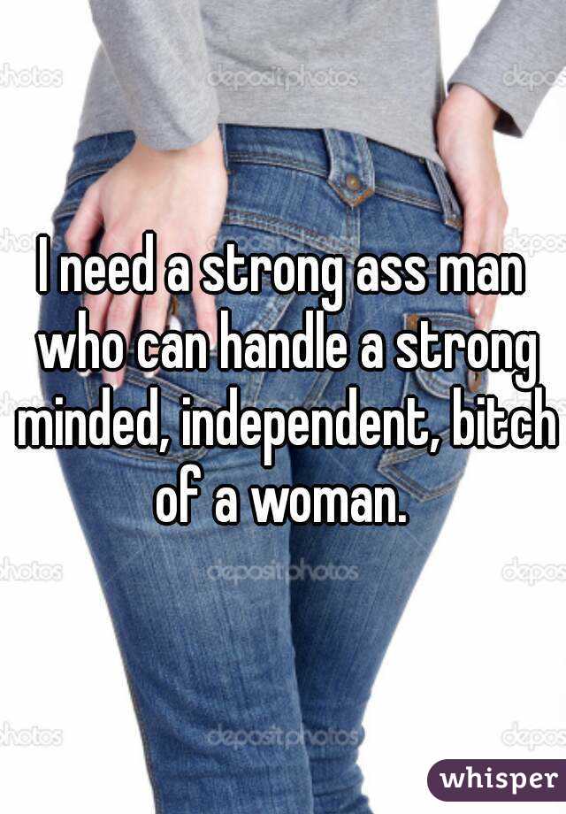 I need a strong ass man who can handle a strong minded, independent, bitch of a woman. 