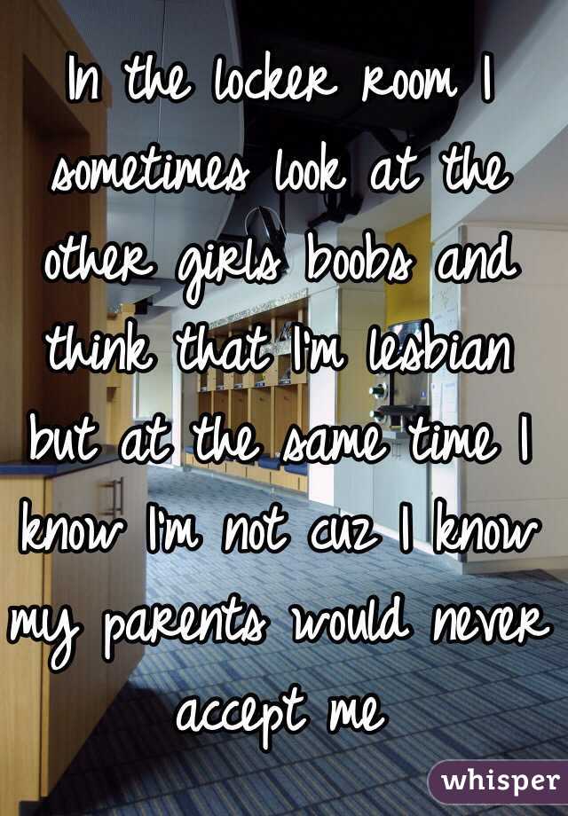 In the locker room I sometimes look at the other girls boobs and think that I'm lesbian but at the same time I know I'm not cuz I know my parents would never accept me 