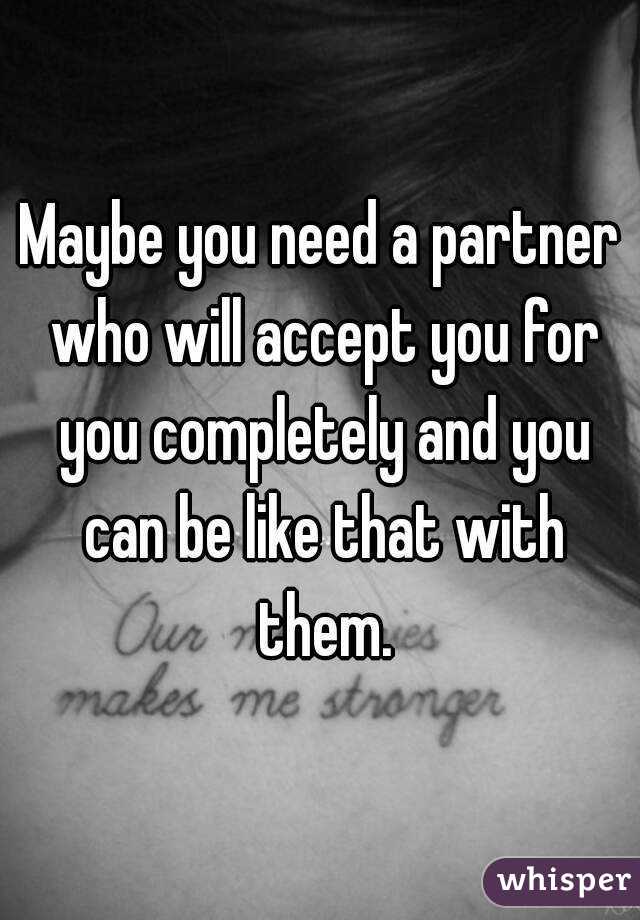 Maybe you need a partner who will accept you for you completely and you can be like that with them.