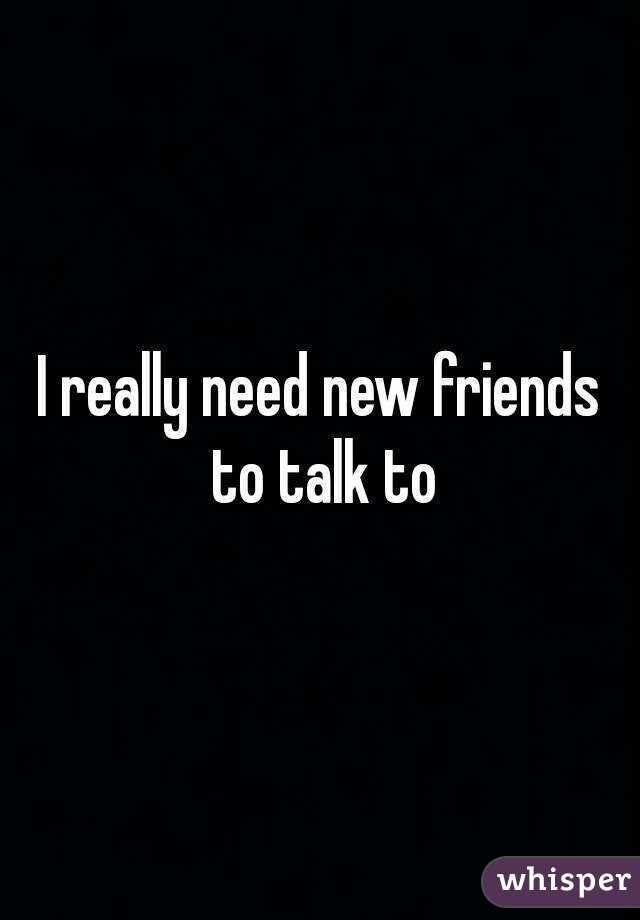 I really need new friends to talk to