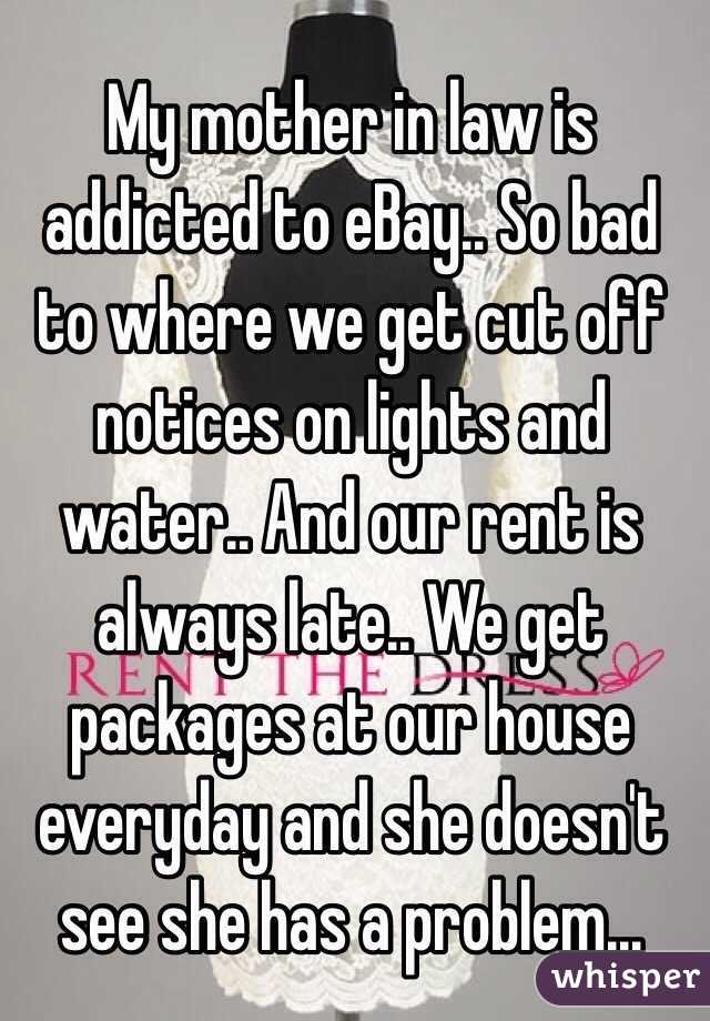 My mother in law is addicted to eBay.. So bad to where we get cut off notices on lights and water.. And our rent is always late.. We get packages at our house everyday and she doesn't see she has a problem... 