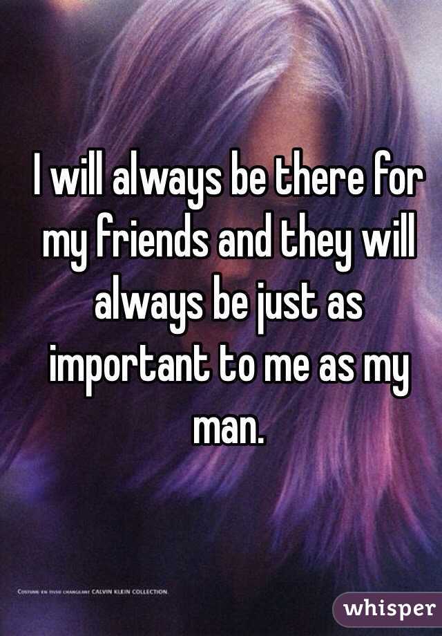 I will always be there for my friends and they will always be just as important to me as my man. 