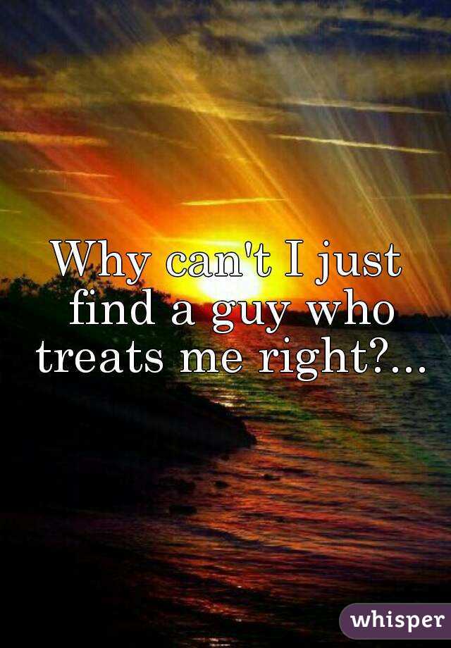 Why can't I just find a guy who treats me right?...