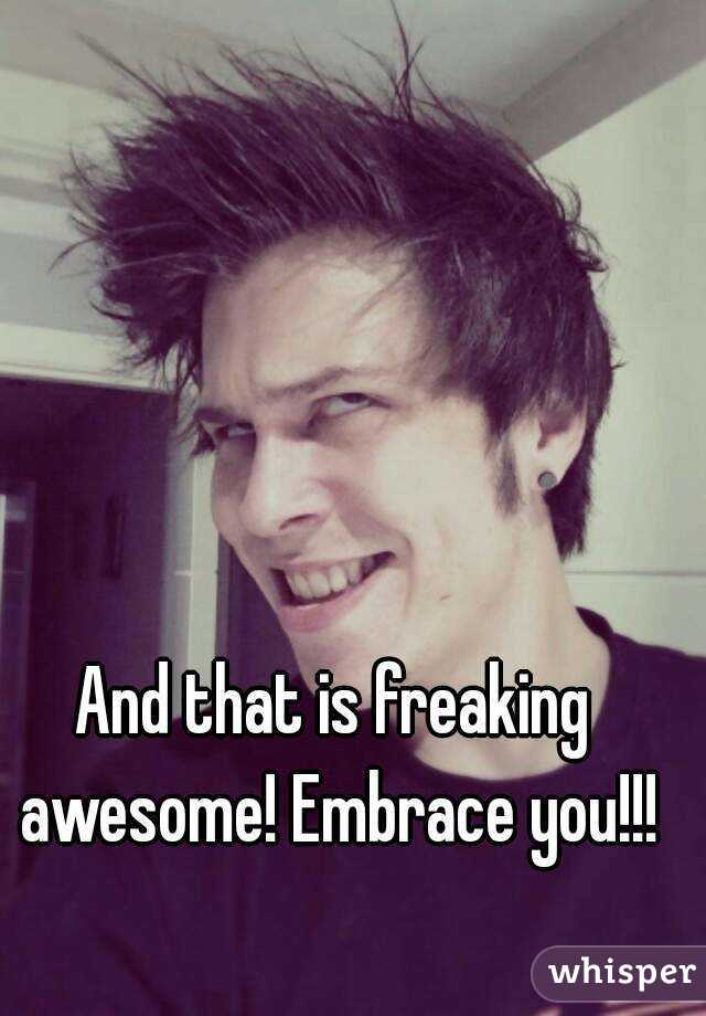 And that is freaking awesome! Embrace you!!!