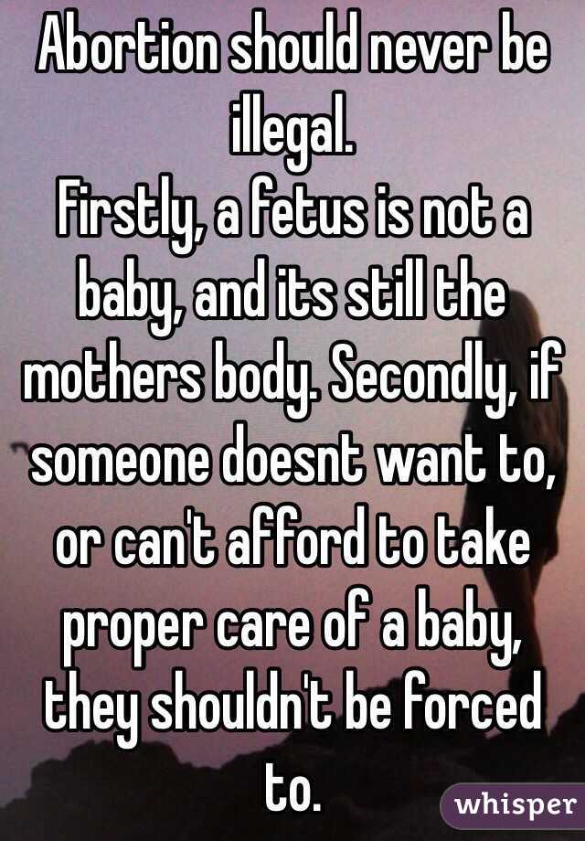 Abortion should never be illegal.
Firstly, a fetus is not a baby, and its still the mothers body. Secondly, if someone doesnt want to, or can't afford to take proper care of a baby, they shouldn't be forced to.