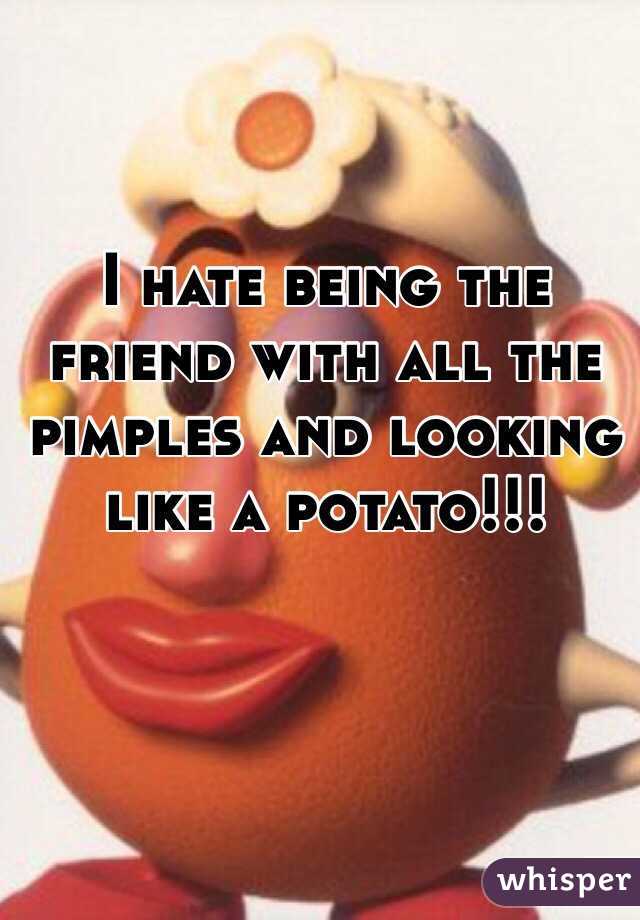 I hate being the friend with all the pimples and looking like a potato!!!