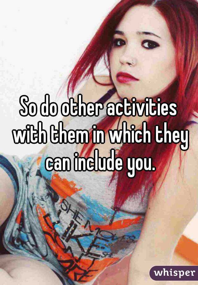 So do other activities with them in which they can include you.