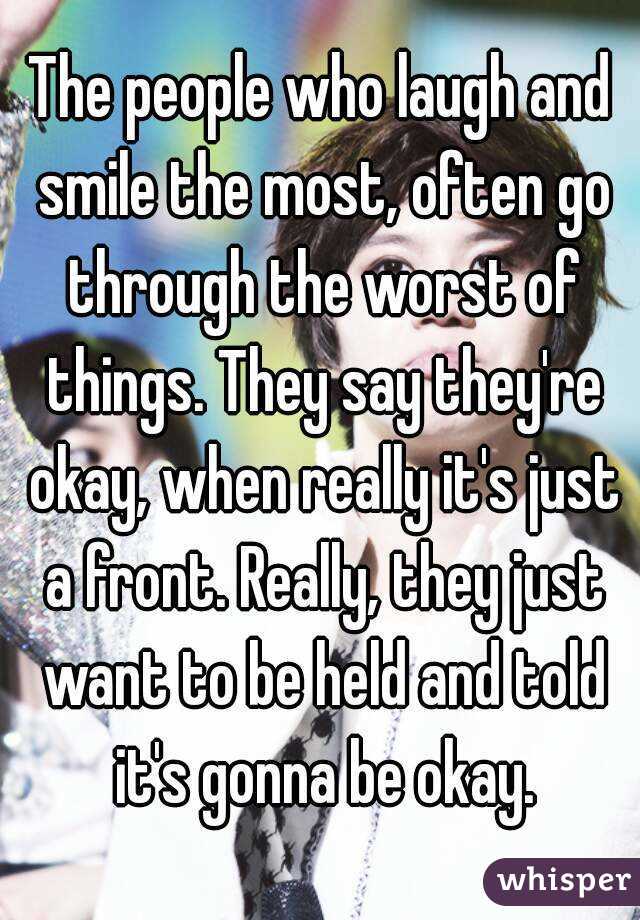The people who laugh and smile the most, often go through the worst of things. They say they're okay, when really it's just a front. Really, they just want to be held and told it's gonna be okay.