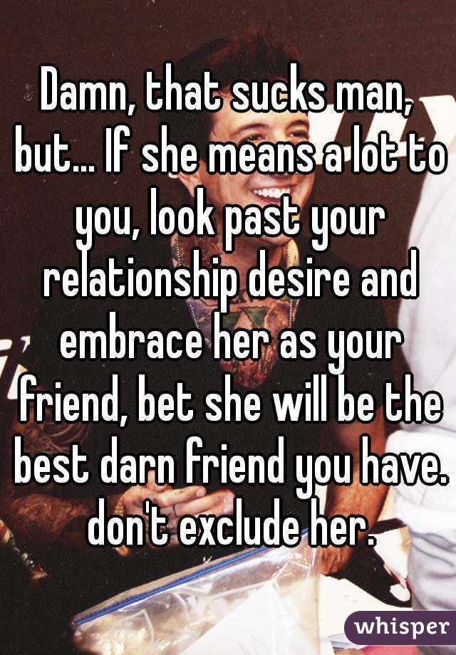 Damn, that sucks man, but... If she means a lot to you, look past your relationship desire and embrace her as your friend, bet she will be the best darn friend you have. don't exclude her.