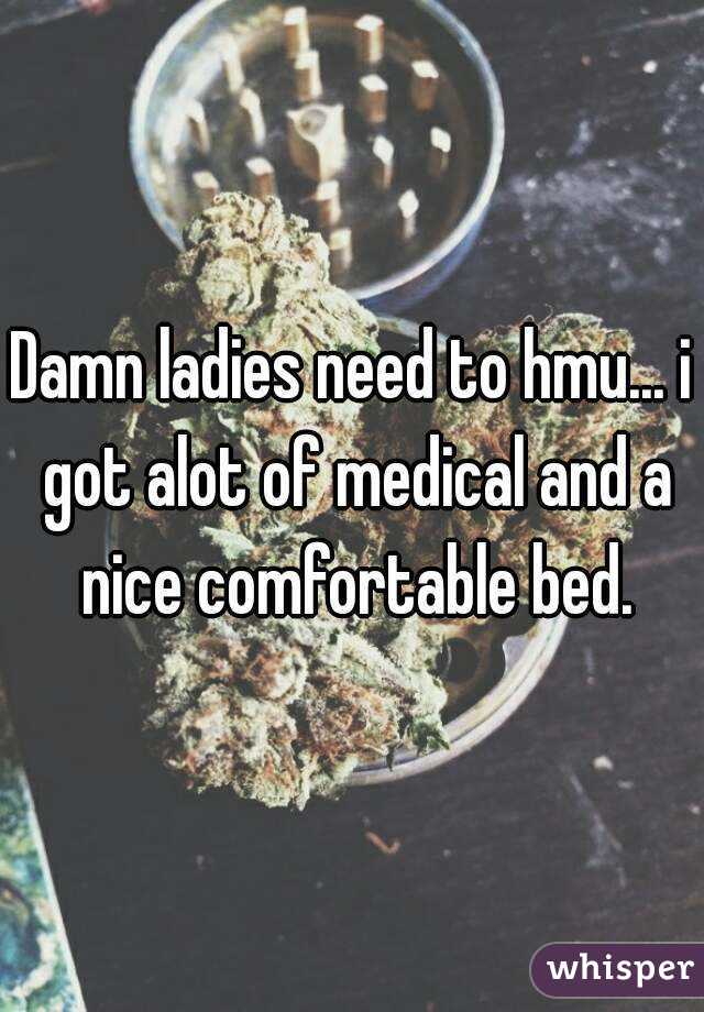 Damn ladies need to hmu... i got alot of medical and a nice comfortable bed.