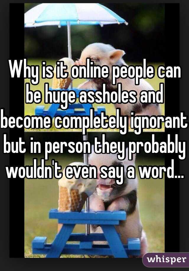 Why is it online people can be huge assholes and become completely ignorant but in person they probably wouldn't even say a word...