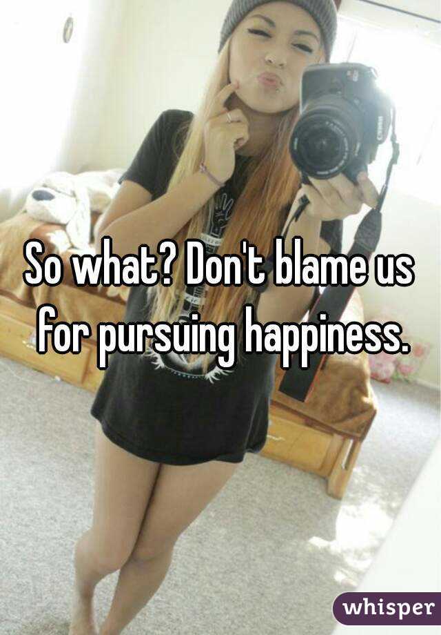 So what? Don't blame us for pursuing happiness.