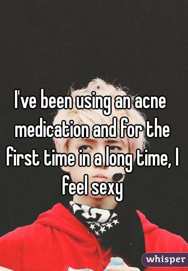 I've been using an acne medication and for the first time in a long time, I feel sexy