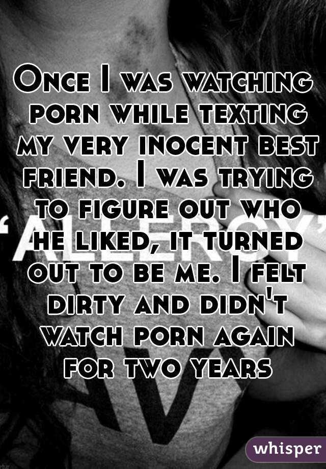 Once I was watching porn while texting my very inocent best friend. I was trying to figure out who he liked, it turned out to be me. I felt dirty and didn't watch porn again for two years