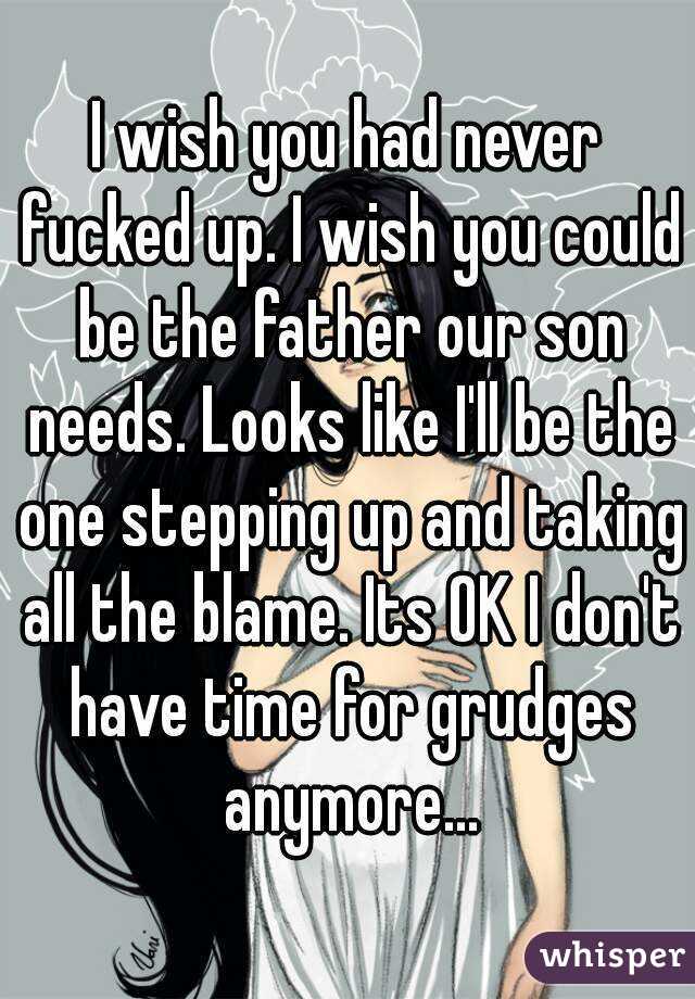 I wish you had never fucked up. I wish you could be the father our son needs. Looks like I'll be the one stepping up and taking all the blame. Its OK I don't have time for grudges anymore...