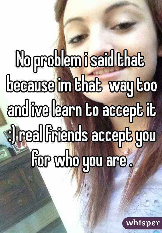 No problem i said that because im that  way too and ive learn to accept it :) real friends accept you for who you are .