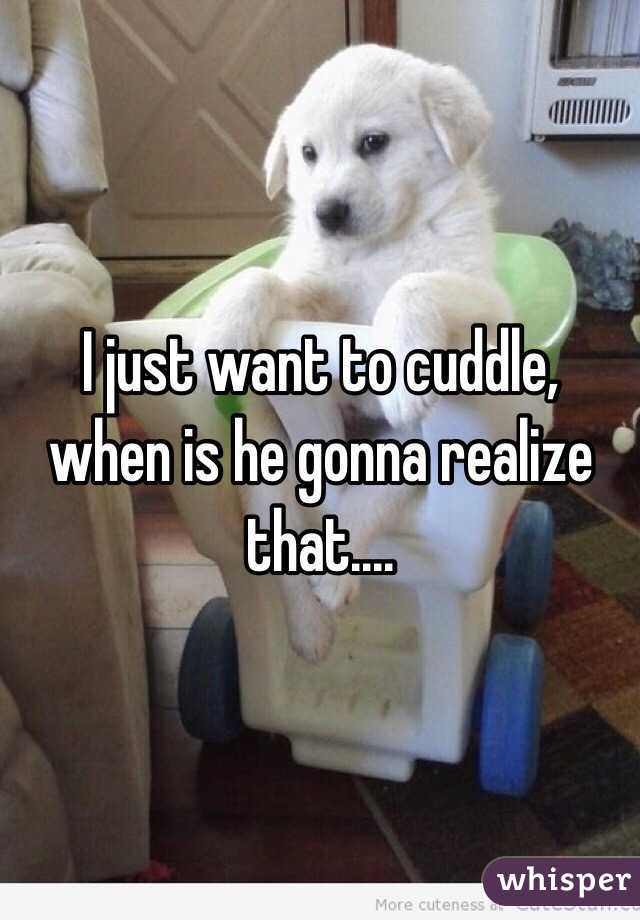 I just want to cuddle, when is he gonna realize that....