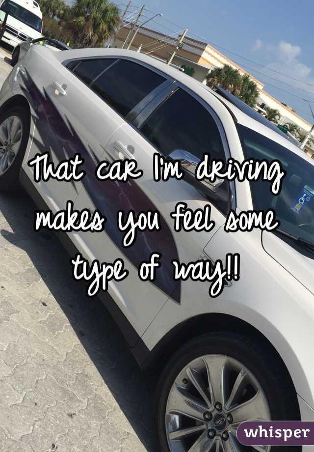 That car I'm driving makes you feel some type of way!!