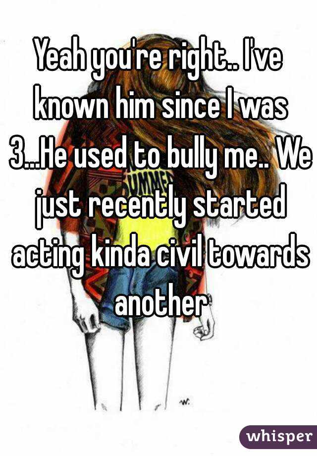 Yeah you're right.. I've known him since I was 3...He used to bully me.. We just recently started acting kinda civil towards another