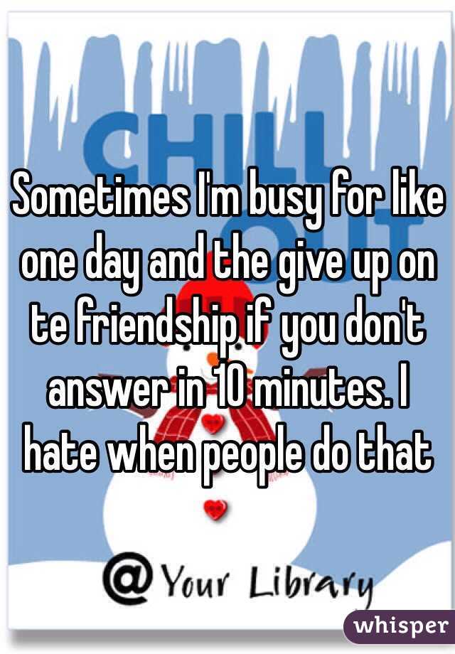 Sometimes I'm busy for like one day and the give up on te friendship if you don't answer in 10 minutes. I hate when people do that