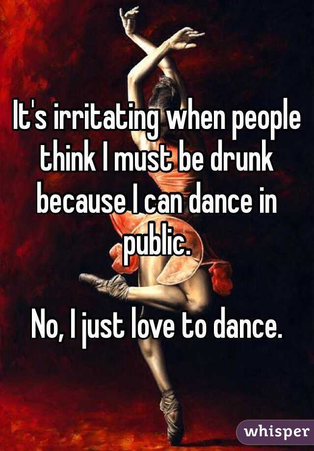 It's irritating when people think I must be drunk because I can dance in public.

No, I just love to dance. 