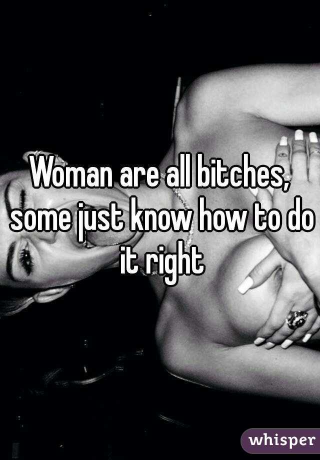 Woman are all bitches, some just know how to do it right