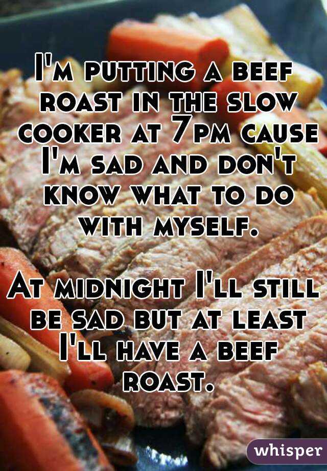 I'm putting a beef roast in the slow cooker at 7pm cause I'm sad and don't know what to do with myself.

At midnight I'll still be sad but at least I'll have a beef roast.