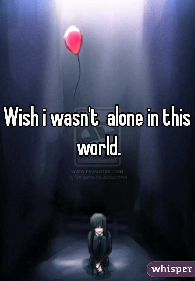 Wish i wasn't  alone in this world.