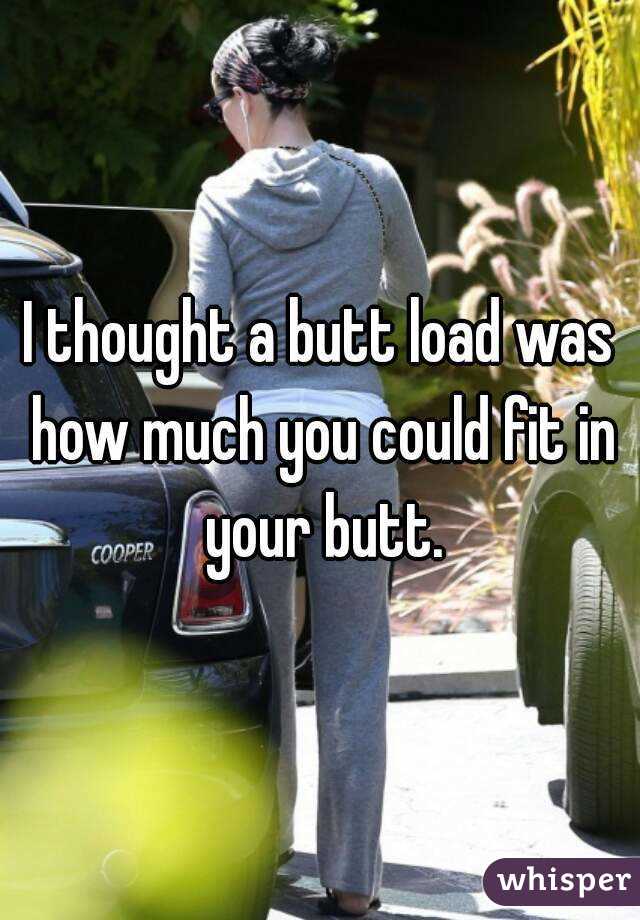 I thought a butt load was how much you could fit in your butt.