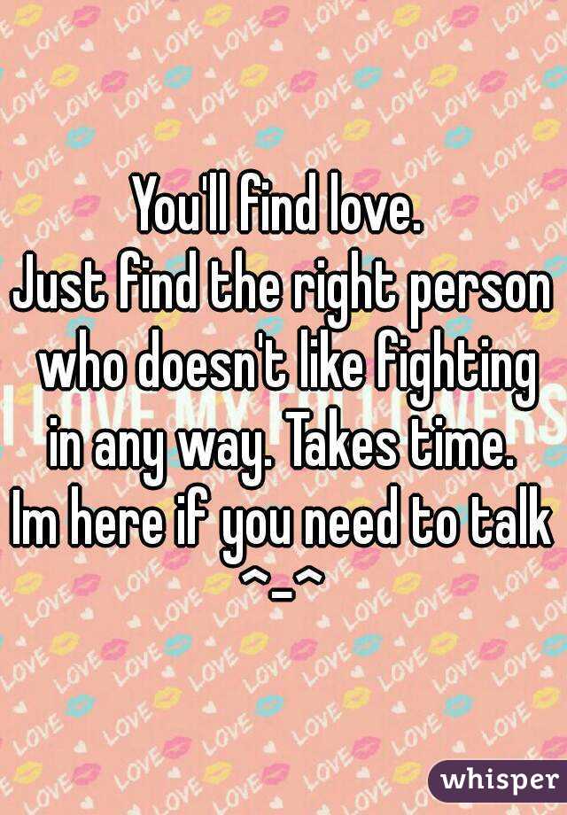 You'll find love. 
Just find the right person who doesn't like fighting in any way. Takes time. 
Im here if you need to talk
^-^