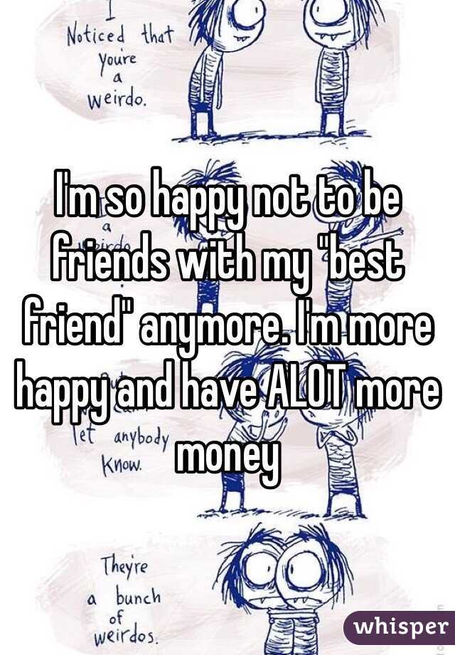 I'm so happy not to be friends with my "best friend" anymore. I'm more happy and have ALOT more money