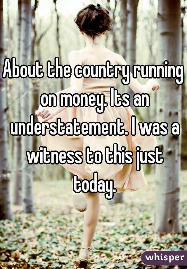 About the country running on money. Its an understatement. I was a witness to this just today.