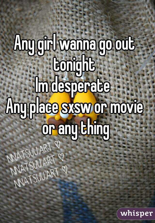Any girl wanna go out tonight 
Im desperate 
Any place sxsw or movie or any thing