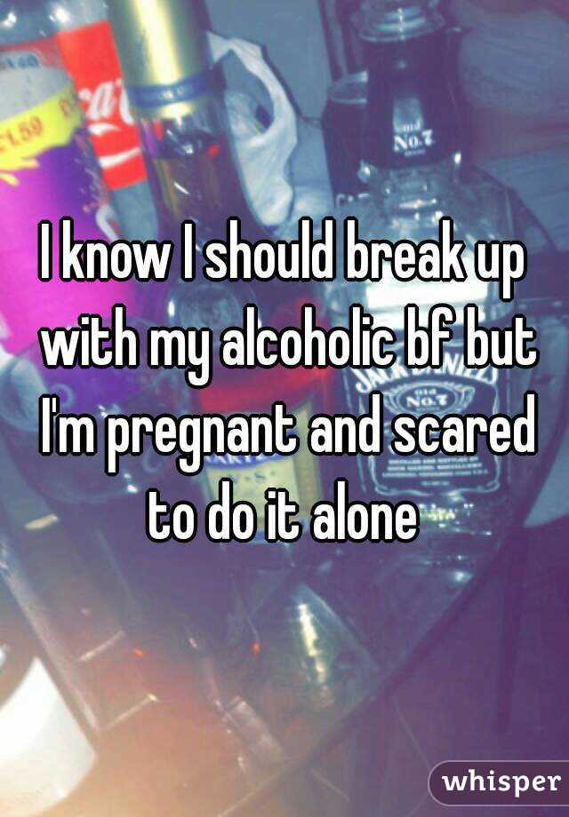 I know I should break up with my alcoholic bf but I'm pregnant and scared to do it alone 